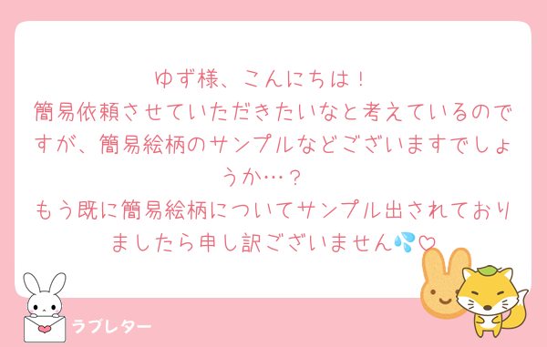 ゆず様、こんにちは！
簡易依頼させていただきたいなと考えているのですが、簡易絵柄のサンプルなどございますでしょうか…？
もう既に簡易絵柄についてサンプル出されておりましたら申し訳ございません💦