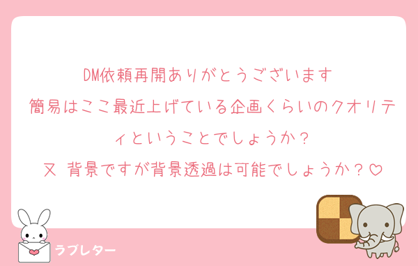 DM依頼再開ありがとうございます♫
簡易はここ最近上げている企画くらいのクオリティということでしょうか？
又 背景ですが背景透過は可能でしょうか？