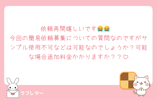 依頼再開嬉しいです😭😭
今回の簡易依頼募集についての質問なのですがサンプル使用不可などは可能なのでしょうか？可能な場合追加料金かかりますか？？