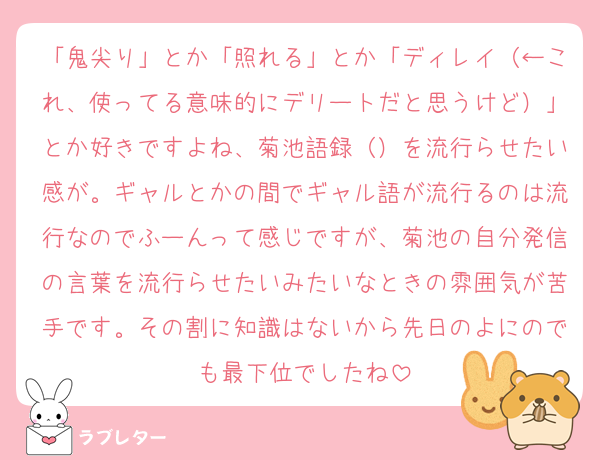 「鬼尖り」とか「照れる」とか「ディレイ（←これ、使ってる意味的にデリートだと思うけど）」とか好きですよね、菊池語録（）を流行らせたい感が。ギャルとかの間でギャル語が流行るのは流行なのでふーんって感じですが、菊池の自分発信の言葉を流行らせたいみたいなときの雰囲気が苦手です。その割に知識はないから先日のよにのでも最下位でしたね