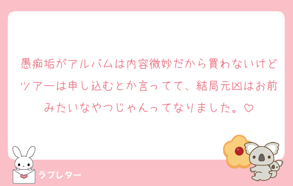愚痴垢がアルバムは内容微妙だから買わないけどツアーは申し込むとか言ってて、結局元凶はお前みたいなやつじゃんってなりました。