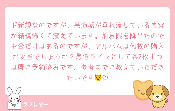 ド新規なのですが、愚痴垢が垂れ流している内容が結構怖くて震えています。前界隈を降りたのでお金だけはあるのですが、アルバムは何枚の購入が妥当でしょうか？最低ラインとして各2枚ずつは既に予約済みです。参考までに教えていただきたいです😿