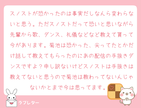 スノストが恐かったのは事実だしなんら変わらないと思う。ただスノストだって恐いと思いながら先輩から歌、ダンス、礼儀などなど教えて貰って今があります。菊池は恐かった、尖ってたとかだけ話して教えてもらったのにあの配信の手抜きダンスですよ？申し訳ないけどスノストは手抜きは教えてないと思うので菊池は教わってないんじゃないかとまで今は思ってます。