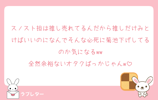 スノスト担は推し売れてるんだから推しだけみとけばいいのになんでそんな必死に菊池下げしてるのか気になるww
全然余裕ないオタクばっかじゃんw