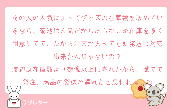 その人の人気によってグッズの在庫数を決めているなら、菊池は人気だからあらかじめ在庫を多く用意してて、だから注文が入っても即発送に対応出来たんじゃないの？
渡辺は在庫数より想像以上に売れたから、慌てて発注、商品の発送が遅れたと思われる。