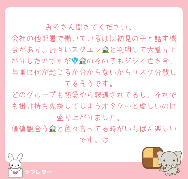 みそさん聞きてください。
会社の他部署で働いているほぼ初見の子と話す機会があり、お互いスタエン🏠と判明して大盛り上がりしたのですが💎🏠のその子もジジイ亡き今、自軍に何が起こるか分からないからリスク分散してるそうです。
どのグループも熱愛やら報道されてるし、それでも掛け持ち先探してしまうオタク…と虚しいのに盛り上がりました。
価値観合う🏠と色々言ってる時がいちばん楽しいです。