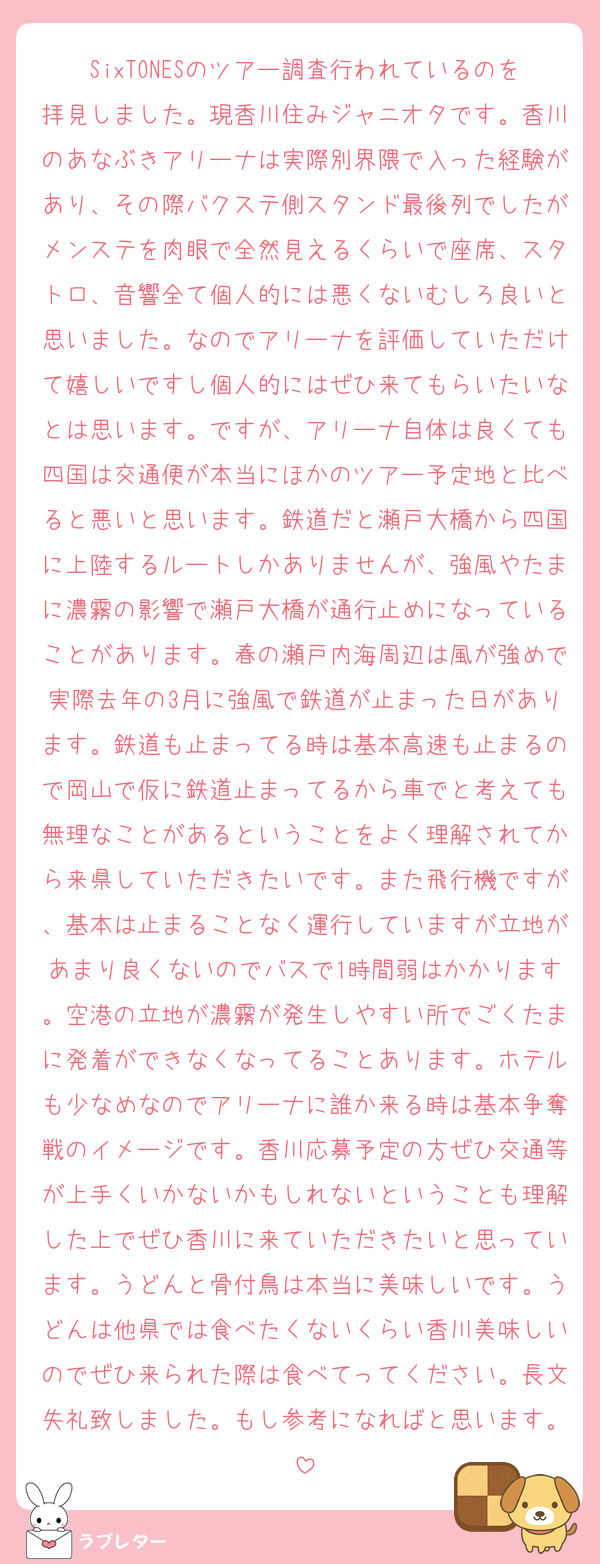 SixTONESのツアー調査行われているのを拝見しました。現香川住みジャニオタです。香川のあなぶきアリーナは実際別界隈で入った経験があり、その際バクステ側スタンド最後列でしたがメンステを肉眼で全然見えるくらいで座席、スタトロ、音響全て個人的には悪くないむしろ良いと思いました。なのでアリーナを評価していただけて嬉しいですし個人的にはぜひ来てもらいたいなとは思います。ですが、アリーナ自体は良くても四国は交通便が本当にほかのツアー予定地と比べると悪いと思います。鉄道だと瀬戸大橋から四国に上陸するルートしかありませんが、強風やたまに濃霧の影響で瀬戸大橋が通行止めになっていることがあります。春の瀬戸内海周辺は風が強めで実際去年の3月に強風で鉄道が止まった日があります。鉄道も止まってる時は基本高速も止まるので岡山で仮に鉄道止まってるから車でと考えても無理なことがあるということをよく理解されてから来県していただきたいです。また飛行機ですが、基本は止まることなく運行していますが立地があまり良くないのでバスで1時間弱はかかります。空港の立地が濃霧が発生しやすい所でごくたまに発着ができなくなってることあります。ホテルも少なめなのでアリーナに誰か来る時は基本争奪戦のイメージです。香川応募予定の方ぜひ交通等が上手くいかないかもしれないということも理解した上でぜひ香川に来ていただきたいと思っています。うどんと骨付鳥は本当に美味しいです。うどんは他県では食べたくないくらい香川美味しいのでぜひ来られた際は食べてってください。長文失礼致しました。もし参考になればと思います。