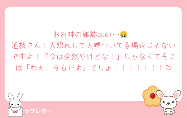 おお神の雑誌duet…😭
道枝さん！大照れして大嘘ついてる場合じゃないですよ！「今は全然やけどな！」じゃなくてそこは「ねぇ、今もだよ」でしょ！！！！！！！