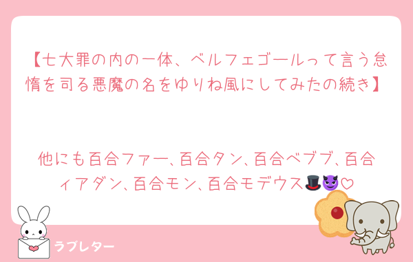 【七大罪の内の一体、ベルフェゴールって言う怠惰を司る悪魔の名をゆりね風にしてみたの続き】

他にも百合ファー､百合タン､百合べブブ､百合ィアダン､百合モン､百合モデウス🎩😈