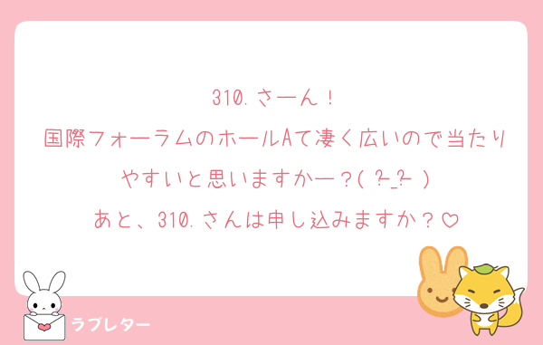 310.さーん！
国際フォーラムのホールAて凄く広いので当たりやすいと思いますかー？( -᷅_-᷄ )
あと、310.さんは申し込みますか？