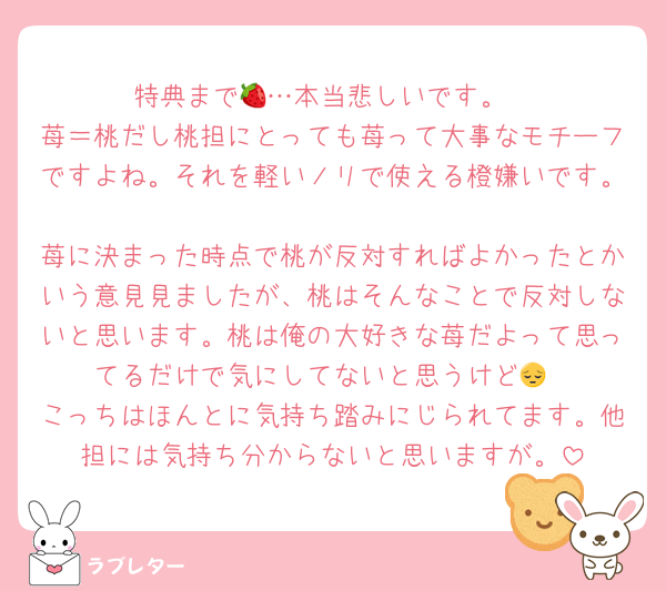 特典まで🍓…本当悲しいです。
苺＝桃だし桃担にとっても苺って大事なモチーフですよね。それを軽いノリで使える橙嫌いです。
苺に決まった時点で桃が反対すればよかったとかいう意見見ましたが、桃はそんなことで反対しないと思います。桃は俺の大好きな苺だよって思ってるだけで気にしてないと思うけど😔
こっちはほんとに気持ち踏みにじられてます。他担には気持ち分からないと思いますが。