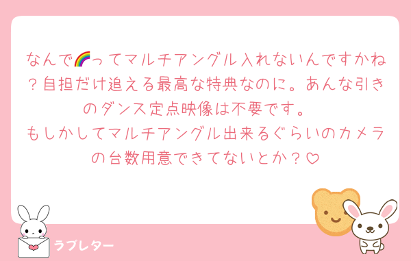 なんで🌈ってマルチアングル入れないんですかね？自担だけ追える最高な特典なのに。あんな引きのダンス定点映像は不要です。
もしかしてマルチアングル出来るぐらいのカメラの台数用意できてないとか？