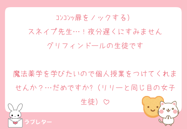ｺﾝｺﾝｯ扉をノックする）
スネイプ先生…！夜分遅くにすみません
グリフィンドールの生徒です

魔法薬学を学びたいので個人授業をつけてくれませんか？…だめですか?（リリーと同じ目の女子生徒）