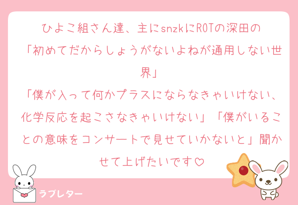 ひよこ組さん達、主にsnzkにROTの深田の「初めてだからしょうがないよねが通用しない世界」
「僕が入って何かプラスにならなきゃいけない、化学反応を起こさなきゃいけない」「僕がいることの意味をコンサートで見せていかないと」聞かせて上げたいです