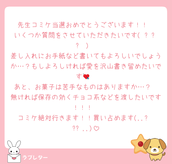 先生コミケ当選おめでとうございます！！
いくつか質問をさせていただきたいです( ᵕᴗᵕ )
差し入れにお手紙など書いてもよろしいでしょうか…？もしよろしければ愛を沢山書き留めたいです💘
あと、お菓子は苦手なものはありますか…？
無ければ保存の効くチョコ系などを渡したいです！！！
コミケ絶対行きます！！買い占めます(,,ᴗ ͜ ᴗ,,)