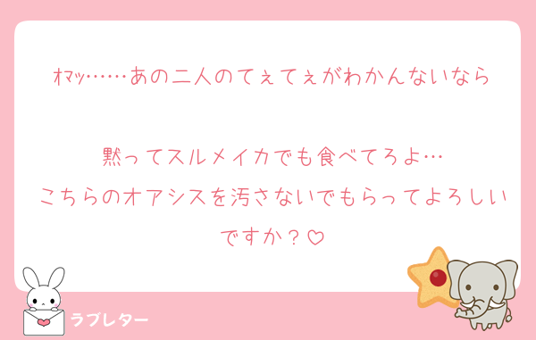 ｵﾏｯ……あの二人のてぇてぇがわかんないなら
黙ってスルメイカでも食べてろよ…
こちらのオアシスを汚さないでもらってよろしいですか？