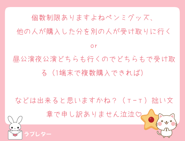 個数制限ありますよねペンミグッズ、
他の人が購入した分を別の人が受け取りに行く
or
昼公演夜公演どちらも行くのでどちらもで受け取る（1端末で複数購入できれば）

などは出来ると思いますかね？（т-т）拙い文章で申し訳ありません泣泣