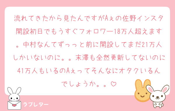 流れてきたから見たんですがAぇの佐野インスタ開設初日でもうすぐフォロワー18万人超えます。中村なんてずっっと前に開設してまだ21万人しかいないのに。。末澤も全然更新してないのに41万人もいるのAぇってそんなにオタクいるんでしょうか。。