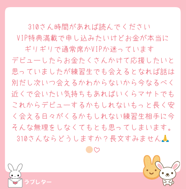310さん時間があれば読んでください
VIP特典満載で申し込みたいけどお金が本当にギリギリで通常席かVIPか迷っています
デビューしたらお金たくさんかけて応援したいと思っていましたが練習生でも会えるとなれば話は別だし次いつ会えるかわからないから今なるべく近くで会いたい気持ちもあればいくらマサトでもこれからデビューするかもしれないもっと長く安く会える日々がくるかもしれない練習生相手に今そんな無理をしなくてもとも思ってしまいます。310さんならどうしますか？長文すみません🙏🏻