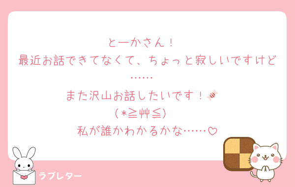 とーかさん！
最近お話できてなくて、ちょっと寂しいですけど……
また沢山お話したいです！🍬
(*≧艸≦)
私が誰かわかるかな……