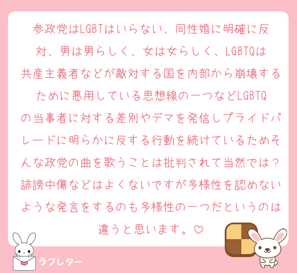 参政党はLGBTはいらない、同性婚に明確に反対、男は男らしく、女は女らしく、LGBTQは共産主義者などが敵対する国を内部から崩壊するために悪用している思想線の一つなどLGBTQの当事者に対する差別やデマを発信しプライドパレードに明らかに反する行動を続けているためそんな政党の曲を歌うことは批判されて当然では？誹謗中傷などはよくないですが多様性を認めないような発言をするのも多様性の一つだというのは違うと思います。