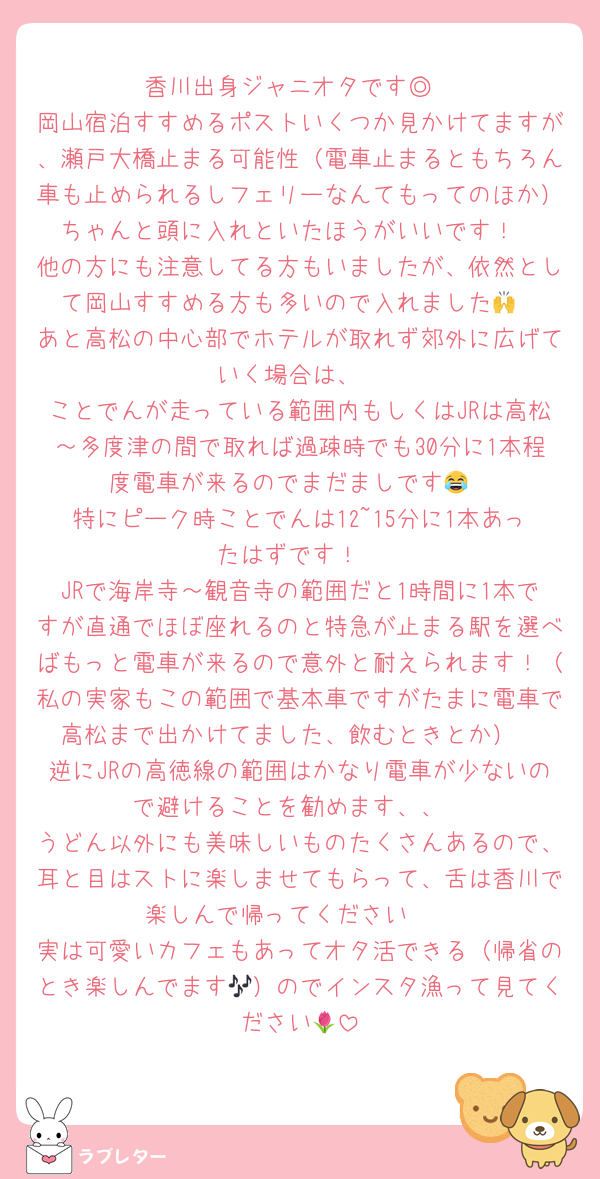 香川出身ジャニオタです◎
岡山宿泊すすめるポストいくつか見かけてますが、瀬戸大橋止まる可能性（電車止まるともちろん車も止められるしフェリーなんてもってのほか）ちゃんと頭に入れといたほうがいいです！
他の方にも注意してる方もいましたが、依然として岡山すすめる方も多いので入れました🙌
あと高松の中心部でホテルが取れず郊外に広げていく場合は、
ことでんが走っている範囲内もしくはJRは高松～多度津の間で取れば過疎時でも30分に1本程度電車が来るのでまだましです😂
特にピーク時ことでんは12~15分に1本あったはずです！
JRで海岸寺～観音寺の範囲だと1時間に1本ですが直通でほぼ座れるのと特急が止まる駅を選べばもっと電車が来るので意外と耐えられます！（私の実家もこの範囲で基本車ですがたまに電車で高松まで出かけてました、飲むときとか）
逆にJRの高徳線の範囲はかなり電車が少ないので避けることを勧めます、、
うどん以外にも美味しいものたくさんあるので、耳と目はストに楽しませてもらって、舌は香川で楽しんで帰ってください🫶
実は可愛いカフェもあってオタ活できる（帰省のとき楽しんでます🎶）のでインスタ漁って見てください🌷