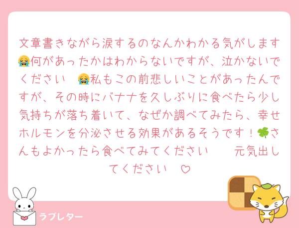 文章書きながら涙するのなんかわかる気がします😭何があったかはわからないですが、泣かないでください〜😭私もこの前悲しいことがあったんですが、その時にバナナを久しぶりに食べたら少し気持ちが落ち着いて、なぜか調べてみたら、幸せホルモンを分泌させる効果があるそうです！🍀さんもよかったら食べてみてください🫶🏻元気出してください〜
