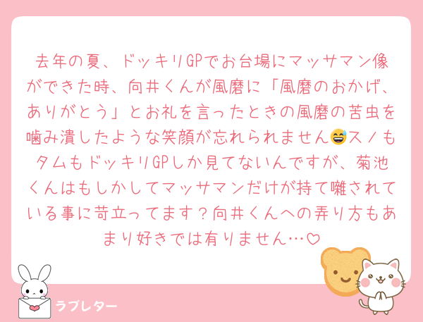 去年の夏、ドッキリGPでお台場にマッサマン像ができた時、向井くんが風磨に「風磨のおかげ、ありがとう」とお礼を言ったときの風磨の苦虫を噛み潰したような笑顔が忘れられません😅スノもタムもドッキリGPしか見てないんですが、菊池くんはもしかしてマッサマンだけが持て囃されている事に苛立ってます？向井くんへの弄り方もあまり好きでは有りません…