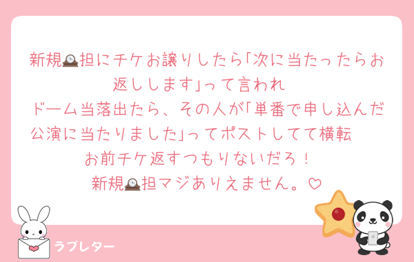 新規🕰担にチケお譲りしたら｢次に当たったらお返しします｣って言われ
ドーム当落出たら、その人が｢単番で申し込んだ公演に当たりました｣ってポストしてて横転🫠
お前チケ返すつもりないだろ！
新規🕰担マジありえません。