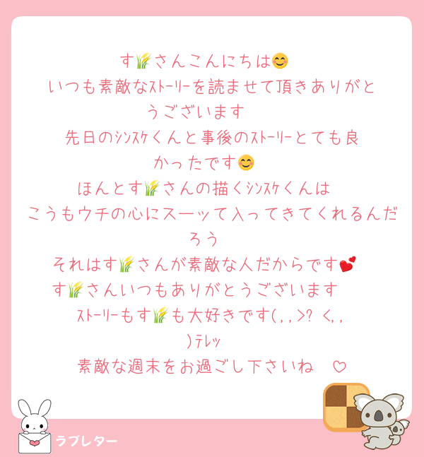 す🌾さんこんにちは😊
いつも素敵なｽﾄｰﾘｰを読ませて頂きありがとうございます❣
先日のｼﾝｽｹくんと事後のｽﾄｰﾘｰとても良かったです😊
ほんとす🌾さんの描くｼﾝｽｹくんは
こうもウチの心にスーッて入ってきてくれるんだろう
それはす🌾さんが素敵な人だからです💕
す🌾さんいつもありがとうございます❣
ｽﾄｰﾘｰもす🌾も大好きです(,,>᎑<,,)ﾃﾚｯ
素敵な週末をお過ごし下さいね🫶