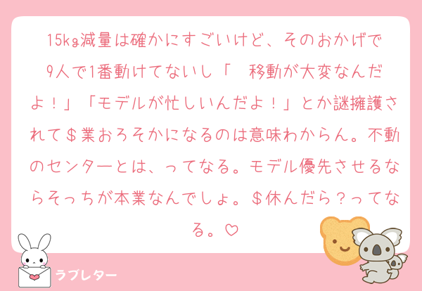 15kg減量は確かにすごいけど、そのおかげで9人で1番動けてないし「✈️移動が大変なんだよ！」「モデルが忙しいんだよ！」とか謎擁護されて＄業おろそかになるのは意味わからん。不動のセンターとは、ってなる。モデル優先させるならそっちが本業なんでしょ。＄休んだら？ってなる。