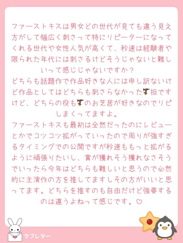 ファーストキスは男女どの世代が見ても違う見え方がして幅広く刺さって特にリピーターになってくれる世代や女性人気が高くて、秒速は経験者や限られた年代には刺さるけどそうじゃないと難しいって感じじゃないですか？
どちらも話題作で作品好きな人には申し訳ないけど作品としてはどちらも刺さらなかった🦅担ですけど、どちらの役も🦅のお芝居が好きなのでリピしまくってますよ。
ファーストキスも最初は全然だったのにレビューとかでコツコツ拡がっていったので周りが強すぎるタイミングでの公開ですが秒速ももっと拡がるように頑張りたいし、賞が獲れそう獲れなさそうでいったら今年はどちらも難しいと思うので必然的に主演作の方を推してますしその方がいいと思ってます。どちらを推すのも自由だけど強要するのは違うよねって感じです。