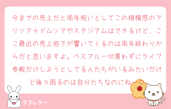 今までの売上だと周年祝いとしてこの規模感のアリツア＋ドムツアやスタジアムはできるけど、ここ最近の売上低下が響いてくるのは周年終わりからだと思いますよ。ベスアル一切買わずにライブ参戦だけしようとしてる人たちがいるみたいだけど後々困るのは自分たちなのにねー