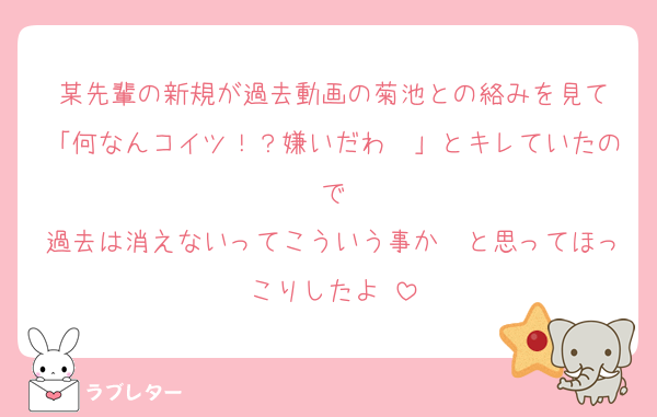 某先輩の新規が過去動画の菊池との絡みを見て
「何なんコイツ！？嫌いだわ〜」とキレていたので
過去は消えないってこういう事か〜と思ってほっこりしたよ☺️
