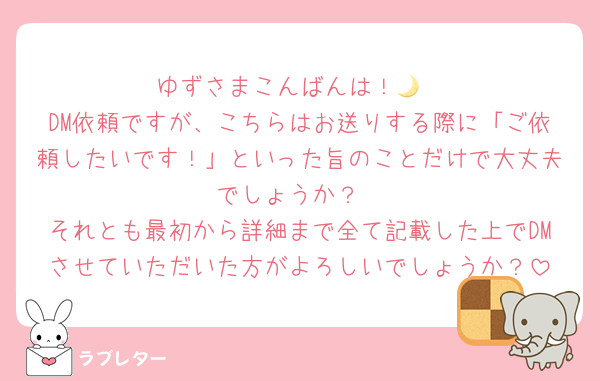 ゆずさまこんばんは！🌙
DM依頼ですが、こちらはお送りする際に「ご依頼したいです！」といった旨のことだけで大丈夫でしょうか？
それとも最初から詳細まで全て記載した上でDMさせていただいた方がよろしいでしょうか？