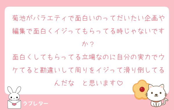 菊池がバラエティで面白いのってだいたい企画や編集で面白くイジってもらってる時じゃないですか？
面白くしてもらってる立場なのに自分の実力でウケてると勘違いして周りをイジって滑り倒してるんだな〜と思います