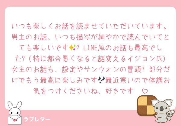 いつも楽しくお話を読ませていただいています。男主のお話、いつも描写が細やかで読んでいてとても楽しいです🥰✨LINE風のお話も最高でした✨(特に都合悪くなると話変えるイジョン氏)女主のお話も、設定やサンウォンの冒頭❔部分だけでもう最高に楽しみです🎶最近寒いので体調お気をつけくださいね、好きです❣️