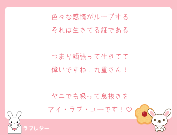 色々な感情がループする
それは生きてる証である

つまり頑張って生きてて
偉いですね！九重さん！

ヤニでも吸って息抜きを
アイ・ラブ・ユーです！