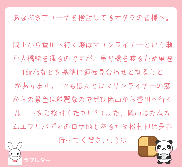 あなぶきアリーナを検討してるオタクの皆様へ。
岡山から香川へ行く際はマリンライナーという瀬戸大橋線を通るのですが、吊り橋を渡るため風速18m/sなどを基準に運転見合わせとなることがあります。 でもほんとにマリンライナーの窓からの景色は綺麗なのでぜひ岡山から香川へ行くルートをご検討ください✨(また、岡山はカムカムエブリバディのロケ地もあるため松村担は是非行ってください。)