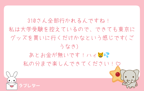 310さん全部行かれるんですね！
私は大学受験を控えているので、できても東京にグッズを買いに行くだけかなという感じです(ごうなき)
あとお金が無いです！ハィ😸💦
私の分まで楽しんできてください！