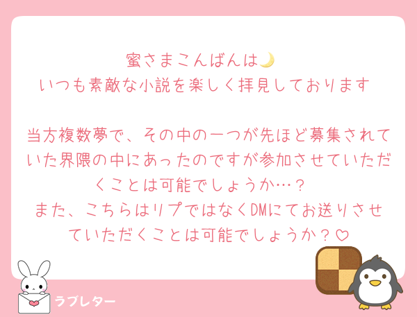 蜜さまこんばんは🌙
いつも素敵な小説を楽しく拝見しております☺️🤍
当方複数夢で、その中の一つが先ほど募集されていた界隈の中にあったのですが参加させていただくことは可能でしょうか…？
また、こちらはリプではなくDMにてお送りさせていただくことは可能でしょうか？