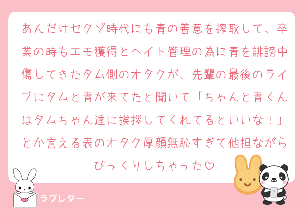 あんだけセクゾ時代にも青の善意を搾取して、卒業の時もエモ獲得とヘイト管理の為に青を誹謗中傷してきたタム側のオタクが、先輩の最後のライブにタムと青が来てたと聞いて「ちゃんと青くんはタムちゃん達に挨拶してくれてるといいな！」とか言える表のオタク厚顔無恥すぎて他担ながらびっくりしちゃった