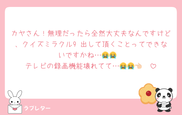 カヤさん！無理だったら全然大丈夫なんですけど、クイズミラクル9 出して頂くことってできないですかね…😭😭
テレビの録画機能壊れてて…😭😭👈🏻