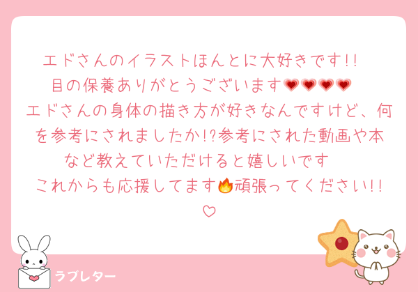 エドさんのイラストほんとに大好きです!!
目の保養ありがとうございます💗💗💗💗
エドさんの身体の描き方が好きなんですけど、何を参考にされましたか!?参考にされた動画や本など教えていただけると嬉しいです♩
これからも応援してます🔥頑張ってください!!