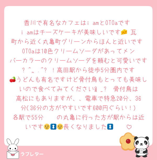 香川で有名なカフェはi amとOTOaです‼️i amはチーズケーキが美味しいです🧀♡瓦町から近く丸亀町グリーンからほんと近いです‼️OTOaは10色クリームソーダがあってメンバーカラーのクリームソーダを頼むと可愛いです꜀^. ̫.^꜆！高田駅から徒歩5分圏内です🍒うどんも有名ですけど骨付鳥もとっても美味しいので食べてみてくださいᵕ̩̩_ᵕ♡骨付鳥は高松にもありますが、、電車で特急20分、36分(36分の方がやすいです600円ぐらい！)各駅で55分🥹🥹の丸亀に行った方が駅からは近いです🥹🩷🩷長くなりました🙂‍↕️🙂‍↕️