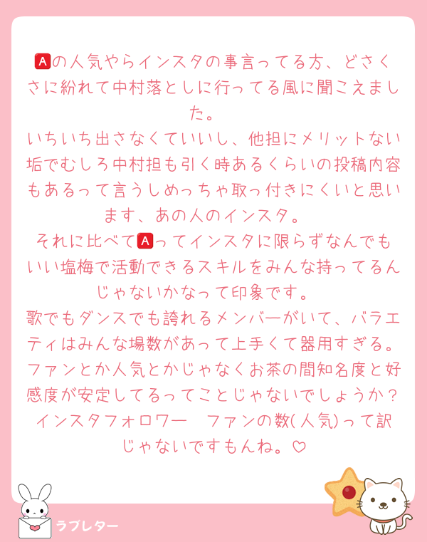 🅰️の人気やらインスタの事言ってる方、どさくさに紛れて中村落としに行ってる風に聞こえました。
いちいち出さなくていいし、他担にメリットない垢でむしろ中村担も引く時あるくらいの投稿内容もあるって言うしめっちゃ取っ付きにくいと思います、あの人のインスタ。
それに比べて🅰️ってインスタに限らずなんでもいい塩梅で活動できるスキルをみんな持ってるんじゃないかなって印象です。
歌でもダンスでも誇れるメンバーがいて、バラエティはみんな場数があって上手くて器用すぎる。ファンとか人気とかじゃなくお茶の間知名度と好感度が安定してるってことじゃないでしょうか？インスタフォロワー🟰ファンの数(人気)って訳じゃないですもんね。