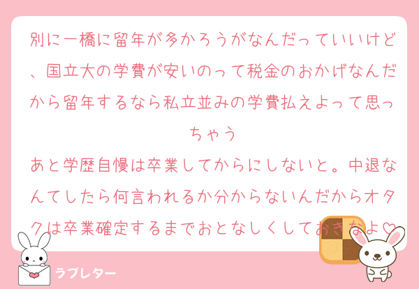 別に一橋に留年が多かろうがなんだっていいけど、国立大の学費が安いのって税金のおかげなんだから留年するなら私立並みの学費払えよって思っちゃう
あと学歴自慢は卒業してからにしないと。中退なんてしたら何言われるか分からないんだからオタクは卒業確定するまでおとなしくしておきなよ