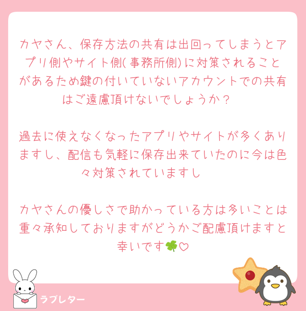 カヤさん、保存方法の共有は出回ってしまうとアプリ側やサイト側(事務所側)に対策されることがあるため鍵の付いていないアカウントでの共有はご遠慮頂けないでしょうか？

過去に使えなくなったアプリやサイトが多くありますし、配信も気軽に保存出来ていたのに今は色々対策されていますし🥲

カヤさんの優しさで助かっている方は多いことは重々承知しておりますがどうかご配慮頂けますと幸いです🍀