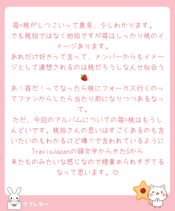 苺=桃がしつこいって意見、少しわかります。
でも桃担ではなく他担ですが苺はしっかり桃のイメージあります。
あれだけ好きって言って、メンバーからもイメージとして連想されるのは桃だろうしなんせ似合う🍓
あ！苺だ！ってなったら桃にフォーカス行くのってファンからしたら当たり前になりつつあるなって。
ただ、今回のアルバムについての苺=桃はもうしんどいです。桃担さんの思いはすごくあるのも言いたいのもわかるけど噂？で言われているようにTravisJapanの頭文字からきたSから来たものみたいな感じなので橙責められすぎてるなって思います。