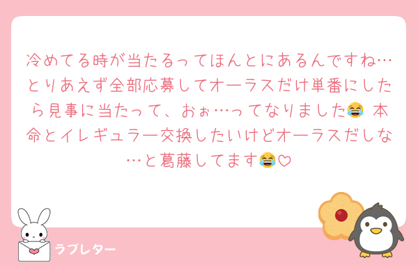 冷めてる時が当たるってほんとにあるんですね…とりあえず全部応募してオーラスだけ単番にしたら見事に当たって、おぉ…ってなりました😂 本命とイレギュラー交換したいけどオーラスだしな…と葛藤してます😂